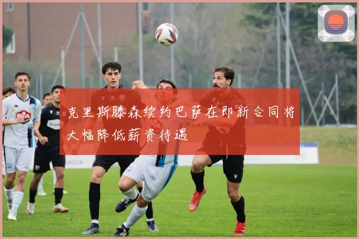 克里斯滕森续约巴萨在即新合同将大幅降低薪资待遇