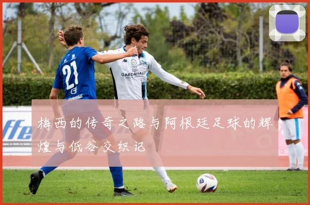梅西的传奇之路与阿根廷足球的辉煌与低谷交织记