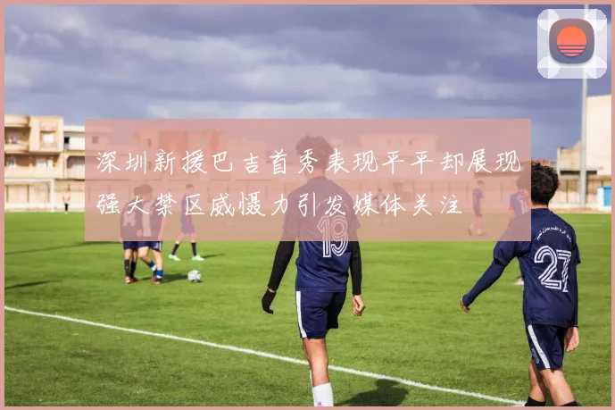 深圳新援巴吉首秀表现平平却展现强大禁区威慑力引发媒体关注