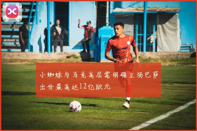 小蜘蛛与马竞高层需明确立场巴萨出价最高达12亿欧元