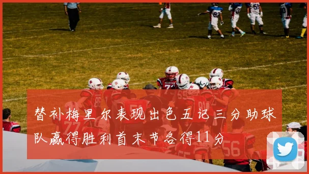 替补梅里尔表现出色五记三分助球队赢得胜利首末节各得11分