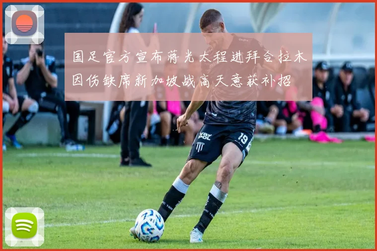 国足官方宣布蒋光太程进拜合拉木因伤缺席新加坡战高天意获补招