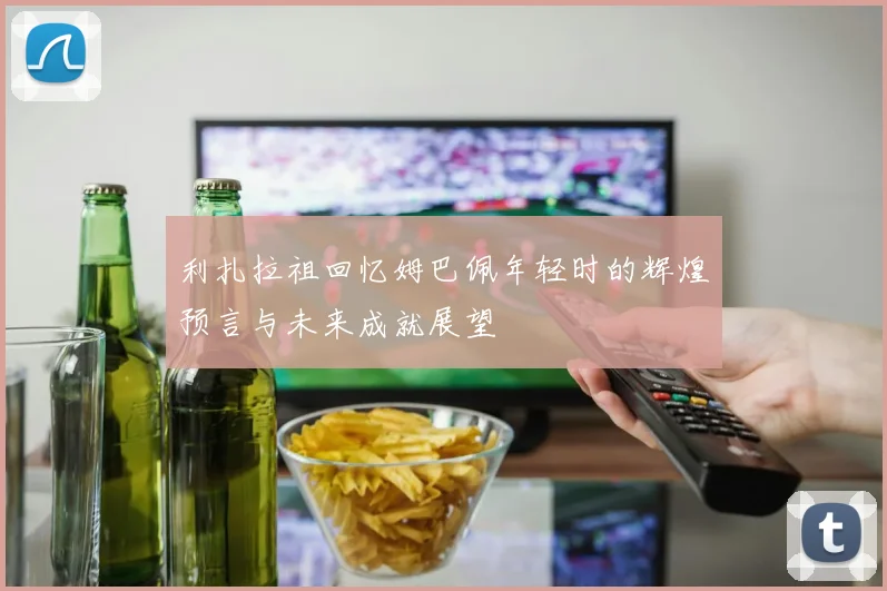 利扎拉祖回忆姆巴佩年轻时的辉煌预言与未来成就展望