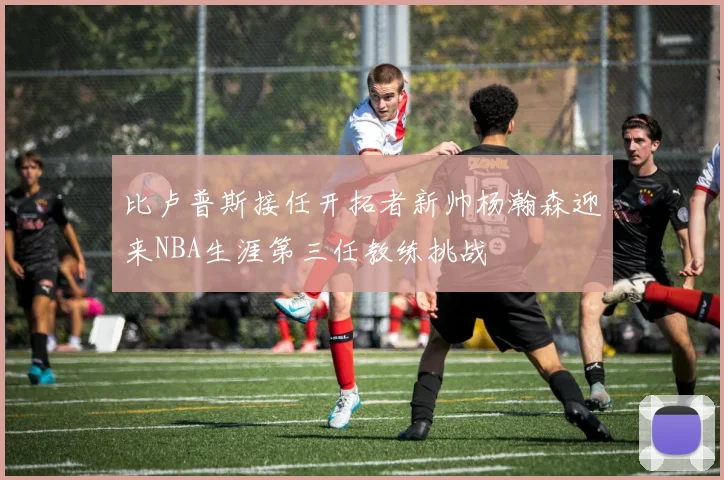 比卢普斯接任开拓者新帅杨瀚森迎来NBA生涯第三任教练挑战