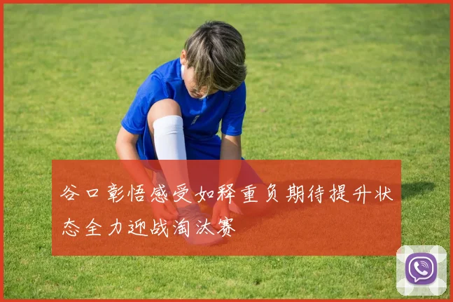 谷口彰悟感受如释重负期待提升状态全力迎战淘汰赛
