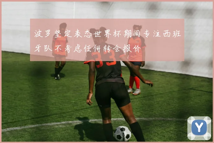 波罗坚定表态世界杯期间专注西班牙队不考虑任何转会报价