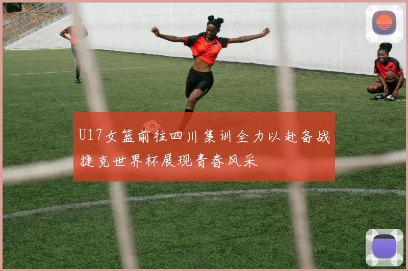 U17女篮前往四川集训全力以赴备战捷克世界杯展现青春风采
