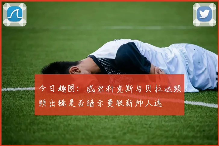 今日趣图：威尔科克斯与贝拉达频频出镜是否暗示曼联新帅人选
