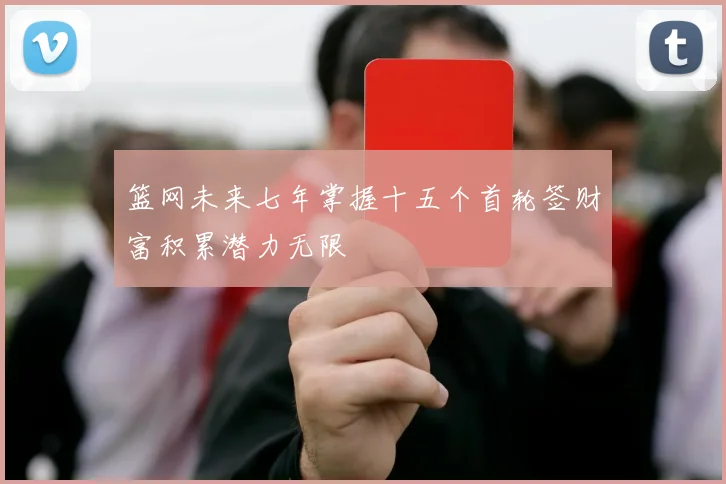 篮网未来七年掌握十五个首轮签财富积累潜力无限