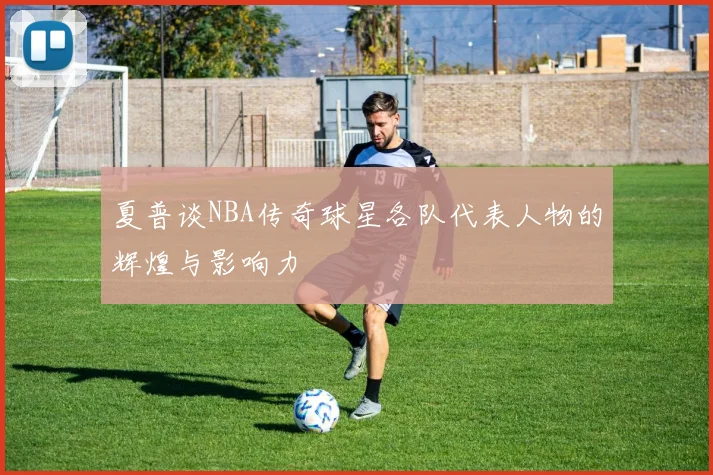 夏普谈NBA传奇球星各队代表人物的辉煌与影响力