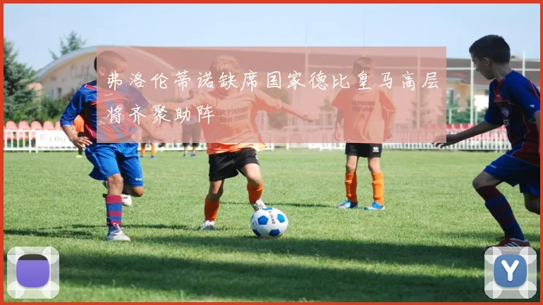 弗洛伦蒂诺缺席国家德比皇马高层将齐聚助阵
