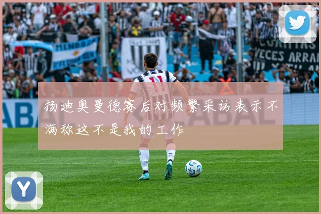 扬迪奥曼德赛后对频繁采访表示不满称这不是我的工作