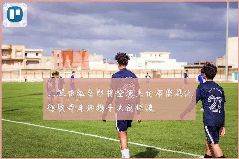 三探花组合即将登场杰伦布朗恩比德埃奇库姆携手共创辉煌
