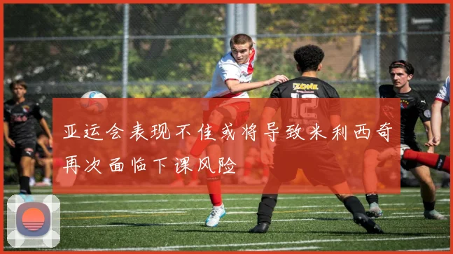 亚运会表现不佳或将导致米利西奇再次面临下课风险
