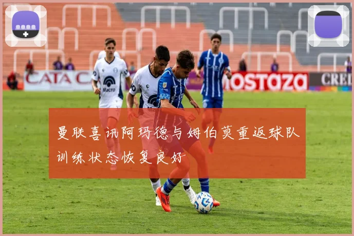曼联喜讯阿玛德与姆伯莫重返球队训练状态恢复良好